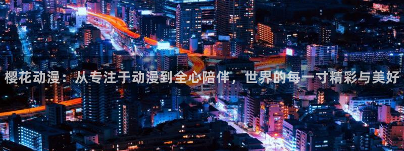 奇漫屋：樱花动漫：从专注于动漫到全心陪伴，世界的每一寸精彩与美好