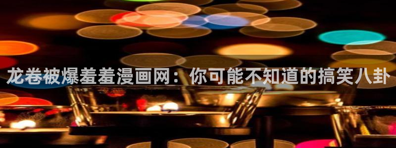 奇漫屋正版网：龙卷被爆羞羞漫画网：你可能不知道的搞笑八卦
