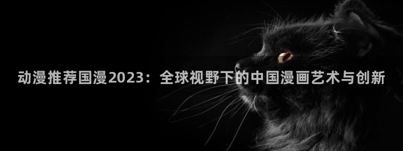 奇漫屋专注动漫的门户网站：动漫推荐国漫2023：全球视野下的中国漫画艺术与创新