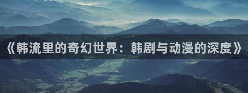 age樱花动漫：《韩流里的奇幻世界：韩剧与动漫的深度》